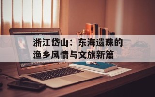 浙江岱山：东海遗珠的渔乡风情与文旅新篇