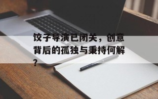 饺子导演已闭关，创意背后的孤独与秉持何解？