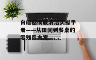 白蘑菇彻底清洁实操手册——从田间到餐桌的零残留方案