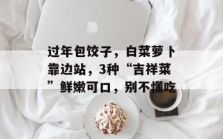 过年包饺子，白菜萝卜靠边站，3种“吉祥菜”鲜嫩可口，别不懂吃