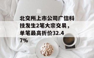 北交所上市公司广信科技发生2笔大宗交易，单笔最高折价32.47%