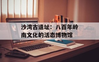 沙湾古遗址：八百年岭南文化的活态博物馆