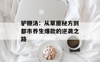 驴鞭汤：从草原秘方到都市养生爆款的逆袭之路