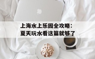 上海水上乐园全攻略：夏天玩水看这篇就够了