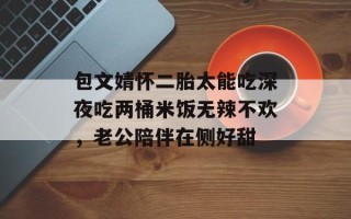 包文婧怀二胎太能吃深夜吃两桶米饭无辣不欢，老公陪伴在侧好甜