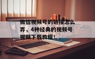 微信视频号的链接怎么弄，4种经典的视频号视频下载教程！