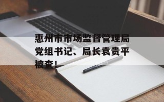 惠州市市场监督管理局党组书记、局长袁贵平被查！