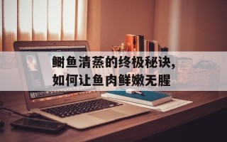 鲥鱼清蒸的终极秘诀,如何让鱼肉鲜嫩无腥
