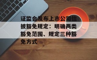 证监会发布上市公司信披豁免规定：明确两类豁免范围、规定三种豁免方式