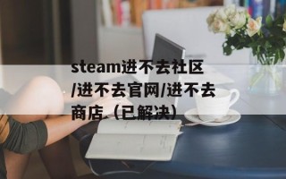 steam进不去社区/进不去官网/进不去商店（已解决）