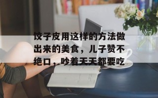 饺子皮用这样的方法做出来的美食，儿子赞不绝口，吵着天天都要吃