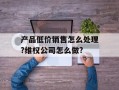 产品低价销售怎么处理?维权公司怎么做?
