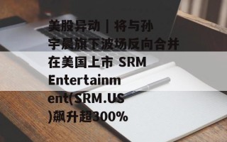 美股异动 | 将与孙宇晨旗下波场反向合并在美国上市 SRM Entertainment(SRM.US)飙升超300%
