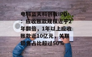 电科蓝天科创板IPO：应收账款规模近乎2年翻倍，1年以上应收账款近10亿元，关联销售占比超过50%