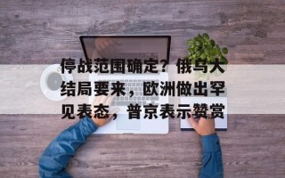 停战范围确定？俄乌大结局要来，欧洲做出罕见表态，普京表示赞赏