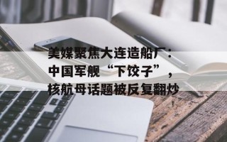 美媒聚焦大连造船厂：中国军舰“下饺子”，核航母话题被反复翻炒