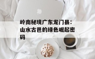 岭南秘境广东龙门县：山水古邑的绿色崛起密码