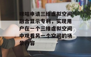 咪咕申请三维虚拟空间融合显示专利，实现用户在一个三维虚拟空间中观看另一个空间的场景内容
