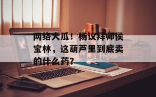 网络大瓜！杨议拜师侯宝林，这葫芦里到底卖的什么药？