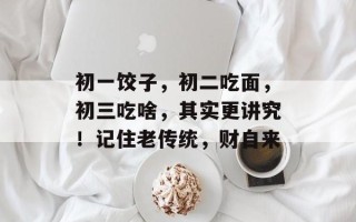 初一饺子，初二吃面，初三吃啥，其实更讲究！记住老传统，财自来