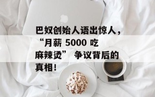 巴奴创始人语出惊人，“月薪 5000 吃麻辣烫” 争议背后的真相！