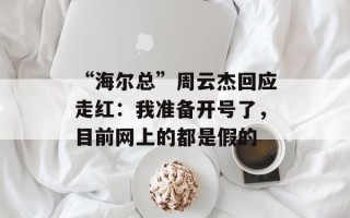 “海尔总”周云杰回应走红：我准备开号了，目前网上的都是假的