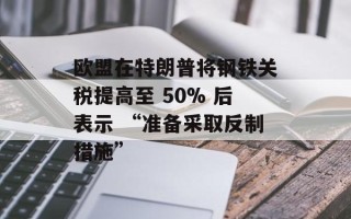 欧盟在特朗普将钢铁关税提高至 50% 后表示 “准备采取反制措施”