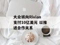大众将向Rivian支付10亿美元 以推进合作关系