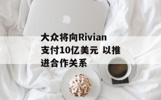 大众将向Rivian支付10亿美元 以推进合作关系