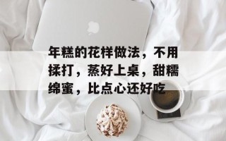 年糕的花样做法，不用揉打，蒸好上桌，甜糯绵蜜，比点心还好吃