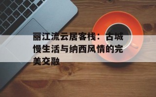 丽江流云居客栈：古城慢生活与纳西风情的完美交融