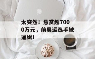 太突然！悬赏超7000万元，前奥运选手被通缉！