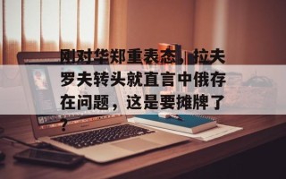 刚对华郑重表态，拉夫罗夫转头就直言中俄存在问题，这是要摊牌了？