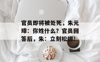官员即将被处死，朱元璋：你姓什么？官员回答后，朱：立刻松绑！