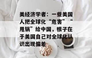 美经济学者：一些美国人把全球化“危害”“甩锅”给中国，根子在于美国自己对全球化认识出现偏差