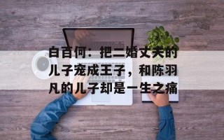 白百何：把二婚丈夫的儿子宠成王子，和陈羽凡的儿子却是一生之痛
