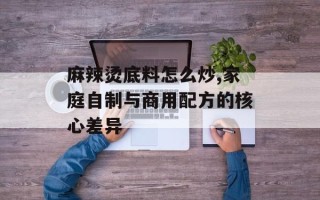 麻辣烫底料怎么炒,家庭自制与商用配方的核心差异