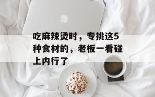 吃麻辣烫时，专挑这5种食材的，老板一看碰上内行了