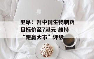 里昂：升中国生物制药目标价至7港元 维持“跑赢大市”评级