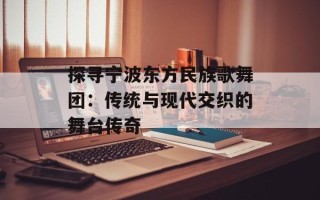 探寻宁波东方民族歌舞团：传统与现代交织的舞台传奇