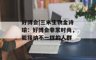 好博会|三米生物金诗瑜：好博会非常时尚，能接纳不一样的人群