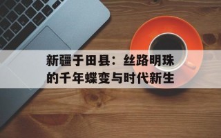 新疆于田县：丝路明珠的千年蝶变与时代新生
