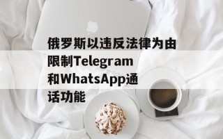 俄罗斯以违反法律为由限制Telegram和WhatsApp通话功能
