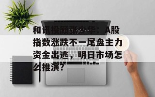 和讯投顾张少华：A股指数涨跌不一尾盘主力资金出逃，明日市场怎么推演？