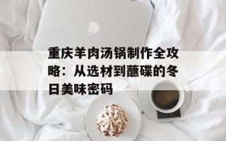 重庆羊肉汤锅制作全攻略：从选材到蘸碟的冬日美味密码