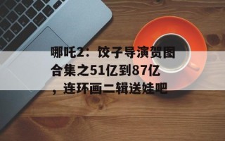 哪吒2：饺子导演贺图合集之51亿到87亿，连环画二辑送娃吧