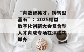 “育数智英才，铸转型基石”：2025精益数字化创新大会复合型人才育成专场在津成功举办