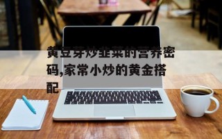 黄豆芽炒韭菜的营养密码,家常小炒的黄金搭配