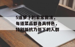 5道萝卜的家常做法，每道菜品都各具特色，特别抵抗力低下的人群