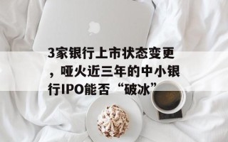 3家银行上市状态变更，哑火近三年的中小银行IPO能否“破冰”